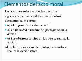 Elementos del acto moral Las acciones solas no pueden decidir si algo es correcto o no, deben incluir otros elementos tales como: a)  El objeto : la acción como tal. b) La finalidad o  intención  perseguida en la acción. c)  Las  circunstancias   en las que se realiza la acción. Al incluir todos estos elementos es cuando se realiza la acción moral 