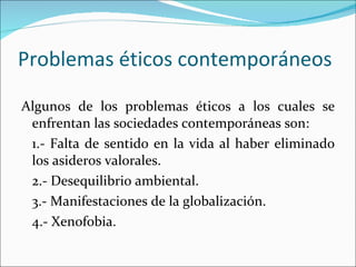 Problemas éticos contemporáneos Algunos de los problemas éticos a los cuales se enfrentan las sociedades contemporáneas son: 1.- Falta de sentido en la vida al haber eliminado los asideros valorales. 2.- Desequilibrio ambiental. 3.- Manifestaciones de la globalización. 4.- Xenofobia. 