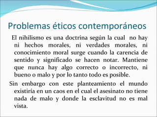 Problemas éticos contemporáneos El nihilismo es una doctrina según la cual  no hay ni hechos morales, ni verdades morales, ni conocimiento moral surge cuando la carencia de sentido y significado se hacen notar. Mantiene que nunca hay algo correcto o incorrecto, ni bueno o malo y por lo tanto todo es posible. Sin embargo con este planteamiento el mundo existiría en un caos en el cual el asesinato no tiene nada de malo y donde la esclavitud no es mal vista. 