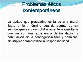 Problemas éticos contemporáneos La actitud que predomina es la de una moral ligera o light, término que da cuenta de un sentido que se vive cotidianamente y que tiene que ver con una experiencia de instalación y habituación en la contingencia fácil y pasajera, sin implicar compromiso ni responsabilidad. 