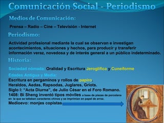 Prensa – Radio – Cine – Televisión - Internet Actividad profesional mediante la cual se observan e investigan  acontecimientos, situaciones y hechos, para producir y transferir  información veraz, novedosa y de interés general a un público indeterminado. Sociedad nómada:  Oralidad y Escritura  Jeroglífica  y  Cuneiforme Edades Antigua y Media:  Escritura en pergaminos y rollos de  papiro . Heraldos, Aedas, Rapsodas, Juglares, Griots. Siglo I: “Acta Diurna”, de Julio César en el Foro Romano. 1408: Bi Sheng inventó tipos móviles  a base de piezas de porcelana en  la que se tallaban caracteres chinos y se imprimían en papel de arroz. Medioevo: monjes copistas 