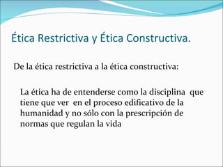 Ética Restrictiva y Ética Constructiva. De la ética restrictiva a la ética constructiva:  La ética ha de entenderse como la disciplina  que tiene que ver  en el proceso edificativo de la humanidad y no sólo con la prescripción de normas que regulan la vida 