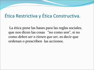 Ética Restrictiva y Ética Constructiva. La ética pone las bases para las reglas sociales,  que nos dicen las cosas  “no como son”, si no  como  deben ser o tienen que ser,  es decir que ordenan o prescriben  las acciones.  
