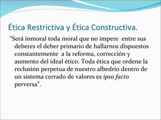 Ética Restrictiva y Ética Constructiva. “ Será inmoral toda moral que no impere  entre sus deberes el deber primario de hallarnos dispuestos constantemente  a la reforma, corrección y aumento del ideal ético. Toda ética que ordene la reclusión perpetua de nuestro albedrio dentro de un sistema cerrado de valores es  ipso facto  perversa”. 