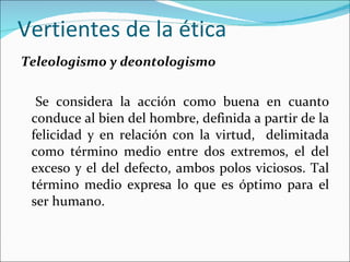 Vertientes de la ética Teleologismo y deontologismo Se considera la acción como buena en cuanto conduce al bien del hombre, definida a partir de la felicidad y en relación con la virtud,  delimitada como término medio entre dos extremos, el del exceso y el del defecto, ambos polos viciosos. Tal término medio expresa lo que es óptimo para el ser humano. 