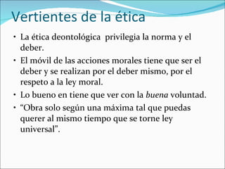 Vertientes de la ética La ética deontológica  privilegia la norma y el deber. El móvil de las acciones morales tiene que ser el deber y se realizan por el deber mismo, por el respeto a la ley moral. Lo bueno en tiene que ver con la  buena  voluntad. “ Obra solo según una máxima tal que puedas querer al mismo tiempo que se torne ley universal”. 