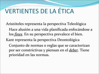 Aristóteles representa la perspectiva Teleológica Hace alusión a una vida planificada enfocándose a los  fines . En su perspectiva prevalece el bien. Kant representa la perspectiva Deontológica Conjunto de normas o reglas que se caracterizan por ser constrictivas y piensan en el  deber . Tiene prioridad en las normas. VERTIENTES DE LA ÉTICA 