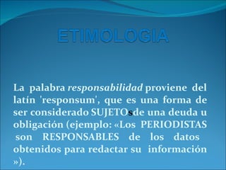La palabra  responsabilidad  proviene del latín 'responsum', que es una forma de ser considerado SUJETO s de una deuda u obligación (ejemplo: «Los  PERIODISTAS  son RESPONSABLES de los datos obtenidos para redactar su  información »). 