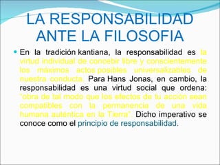 LA RESPONSABILIDAD ANTE LA FILOSOFIA En la tradición kantiana, la responsabilidad es  la virtud individual de concebir libre y conscientemente los máximos actos posibles universalizables de nuestra conducta.  Para Hans Jonas, en cambio, la responsabilidad es una virtud social que ordena:  “obra de tal modo que los efectos de tu acción sean compatibles con la permanencia de una vida humana auténtica en la Tierra”.  Dicho imperativo se conoce como el  principio de responsabilidad. 