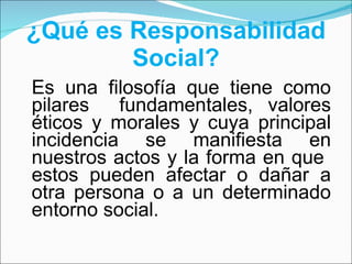 ¿Qué es Responsabilidad Social? Es una filosofía que tiene como pilares  fundamentales, valores éticos y morales y cuya principal incidencia se manifiesta en nuestros actos y la forma en que  estos pueden afectar o dañar a otra persona o a un determinado entorno social. 