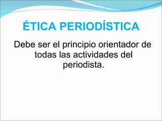 ÉTICA PERIODÍSTICA Debe ser el principio orientador de todas las actividades del periodista. 