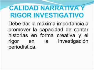 CALIDAD NARRATIVA Y RIGOR INVESTIGATIVO Debe dar la máxima importancia a promover la capacidad de contar historias en forma creativa y el rigor en la investigación periodística. 