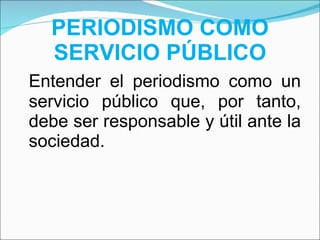 PERIODISMO COMO SERVICIO PÚBLICO Entender el periodismo como un servicio público que, por tanto, debe ser responsable y útil ante la sociedad. 