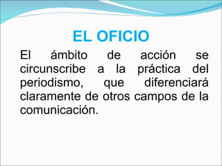 EL OFICIO El ámbito de acción se circunscribe a la práctica del periodismo, que diferenciará claramente de otros campos de la comunicación. 