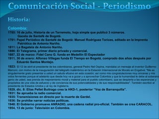 Colombia:  1785: 16 de julio, Historia de un Terremoto, hoja simple que publicó 3 números. Gaceta de Santafé de Bogotá. 1791: Papel Periódico de Santafé de Bogotá: Manuel Rodríguez Torices, editado en la Imprenta Patriótica de Antonio Nariño. 1811: La Bagatela de Antonio Nariño. 1886: El Telegrama, primer diario privado y comercial. 1887, 22 de marzo: Fidel Cano G. funda en Medellín El Espectador 1911, 30 de enero: Alfonso Villegas funda El Tiempo en Bogotá, comprado dos años después por Eduardo Santos Montejo. 1923:   El 12 de abril el presidente de los colombianos, general Pedro Nel Ospina, mandaba un mensaje al inventor Guillermo  Marconi, con motivo de la inauguración del telégrafo inalámbrico en la Estación Internacional de Morato en Engativá: "Me es  singularmente grato presentar a usted un saludo efusivo en esta ocasión; así como mis congratulaciones muy sinceras y mis  votos fervientes porque el adelanto que desde hoy va a gozar y a aprovechar Colombia y que la humanidad le debe al soberano  genio de usted, sea prenda de mejoramiento moral y material para el pueblo colombiano, que se despierta a las esperanzas y  propósitos de una vida de esfuerzo y de conciencia de sus potencialidades y de sus responsabilidades". También escribió al  presidente de Estados Unidos y al rey de Inglaterra. 1929, dic. 8: Elías Pellet Buitrago crea la HKD-1, posterior “Voz de Barranquilla”.  1931: Se aprueba la radio comercial. 1935: Transmisiones en directo por la muerte de Gardel. 1936: Se prohíbe narrar noticias políticas. 1948: El Gobierno promueve ANRADIO, una cadena radial pro-oficial. También se crea CARACOL. 1954, 13 de junio: Televisión en Colombia. 