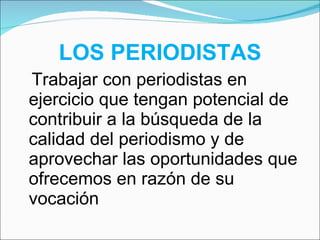 LOS PERIODISTAS   Trabajar con periodistas en ejercicio que tengan potencial de contribuir a la búsqueda de la calidad del periodismo y de aprovechar las oportunidades que ofrecemos en razón de su vocación 