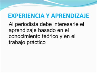 EXPERIENCIA Y APRENDIZAJE Al periodista debe interesarle el aprendizaje basado en el conocimiento teórico y en el trabajo práctico 