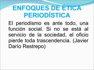 ENFOQUES DE ÉTICA PERIODÍSTICA El periodismo es ante todo, una función social. Si no se está al servicio de la sociedad, el oficio pierde toda trascendencia. (Javier Darío Restrepo) 