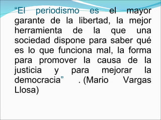 “ El periodismo es  el mayor garante de la libertad, la mejor herramienta de la que una sociedad dispone para saber qué es lo que funciona mal, la forma para promover la causa de la justicia y para mejorar la democracia ”  . (Mario Vargas Llosa) 