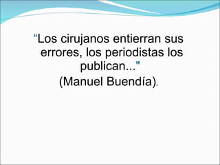 “ Los cirujanos entierran sus errores, los periodistas los publican... "   (Manuel Buendía) . 