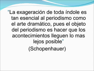 “ La exageración de toda índole es tan esencial al periodismo como el arte dramático, pues el objeto del periodismo es hacer que los acontecimientos lleguen lo mas lejos posible ” (Schopenhauer) 
