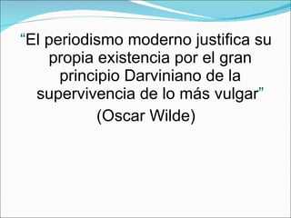 “ El periodismo moderno justifica su propia existencia por el gran principio Darviniano de la supervivencia de lo más vulgar ” (Oscar Wilde) 