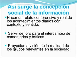 Así surge la concepción social de la información Hacer un relato comprensivo y real de los acontecimientos diarios con contexto y sentido. Servir de foro para el intercambio de comentarios y críticas. Proyectar la visión de la realidad de los grupos relevantes en la sociedad. 