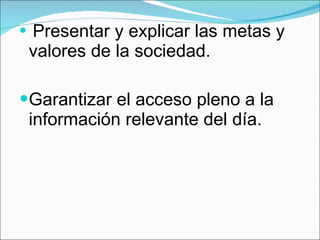Presentar y explicar las metas y valores de la sociedad. Garantizar el acceso pleno a la información relevante del día. 