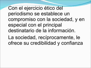 Con el ejercicio ético del periodismo se establece un compromiso con la sociedad, y en especial con el principal destinatario de la información. La sociedad, recíprocamente, le ofrece su credibilidad y confianza 