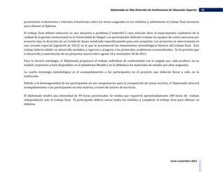 Diplomado en Alta Dirección de Instituciones de Educación Superior     10


presentarán evaluaciones e informes trimestrales sobre los temas asignados en los módulos y adelantarán el trabajo final necesario
para obtener el diploma.

El trabajo final deberá enfocarse en una situación o problema (“embrollo”) cuya solución lleve al mejoramiento cualitativo de la
calidad de la gestión institucional en la Universidad de Ibagué. Los participantes deberán trabajar en equipos de cuatro personas por
proyecto bajo la dirección de un Comité de Apoyo nombrado específicamente para este propósito. Los proyectos se seleccionarán en
una reunión especial (agosto18 de 2012) en la que se presentarán los lineamientos metodológicos básicos del trabajo final. Este
trabajo deberá exhibir un desarrollo metódico y riguroso y acogerse a los protocolos académicos acostumbrados. Se ha previsto que
el desarrollo y sustentación de los proyectos ocurra entre agosto 18 y noviembre 30 de 2012.

Para la tercera estrategia, el Diplomado propiciará el trabajo individual de conformidad con lo exigido por cada profesor en su
módulo respectivo y hará disponibles en la plataforma Moodle y en la biblioteca los materiales de estudio por ellos asignados.

La cuarta estrategia metodológica es el acompañamiento a los participantes en el proyecto que deberán llevar a cabo en la
institución.

Debido a la heterogeneidad de los participantes en sus competencias para la composición de textos escritos, el Diplomado ofrecerá
acompañamiento a los participantes en esta materia, a través de tutores de escritura.

El diplomado tendrá una intensidad de 94 horas presenciales. Se estima que requerirá aproximadamente 188 horas de trabajo
independiente más el trabajo final. El participante deberá cursar todos los módulos y completar el trabajo final para obtener su
diploma.




                                                                                                               Junio–noviembre 2012
 