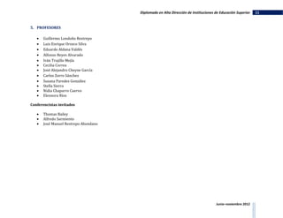 Diplomado en Alta Dirección de Instituciones de Educación Superior   11


5. PROFESORES

      Guillermo Londoño Restrepo
      Luis Enrique Orozco Silva
      Eduardo Aldana Valdés
      Alfonso Reyes Alvarado
      Iván Trujillo Mejía
      Cecilia Correa
      José Alejandro Cheyne García
      Carlos Zorro Sánchez
      Susana Paredes González
      Stella Sierra
      Nidia Chaparro Cuervo
      Eleonora Ríos

Conferencistas invitados

      Thomas Bailey
      Alfredo Sarmiento
      José Manuel Restrepo Abondano




                                                                                    Junio–noviembre 2012
 