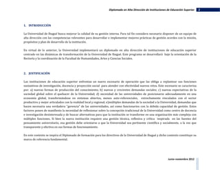 Diplomado en Alta Dirección de Instituciones de Educación Superior    2




1. INTRODUCCIÓN

La Universidad de Ibagué busca mejorar la calidad de su gestión interna. Para tal fin considera necesario disponer de un equipo de
alta dirección con las competencias relevantes para desarrollar e implementar mejores prácticas de gestión acordes con la misión,
propósitos y plan de desarrollo de la institución.

En virtud de lo anterior, la Universidad implementará un diplomado en alta dirección de instituciones de educación superior
centrado en las dinámicas de transformación de la Universidad de Ibagué. Este programa se desarrollará bajo la orientación de la
Rectoría y la coordinación de la Facultad de Humanidades, Artes y Ciencias Sociales.



2. JUSTIFICACIÓN

Las instituciones de educación superior enfrentan un nuevo escenario de operación que las obliga a replantear sus funciones
sustantivas de investigación, docencia y proyección social para atender con efectividad nuevos retos. Este escenario se caracteriza
por: a) nuevas formas de producción del conocimiento; b) nuevas y crecientes demandas sociales; c) nuevas expectativas de la
sociedad global sobre el quehacer de la Universidad; d) necesidad de las universidades de posicionarse adecuadamente en una
economía global, transformándose en sistemas abiertos, menos auto-referenciales, estrechamente vinculados con el sector
productivo y mejor articulados con la realidad local y regional; e)múltiples demandas de la sociedad a la Universidad, demandas que
hacen necesaria una verdadera "gerencia" de las universidades, así como funcionarios con la debida capacidad de gestión. Estos
factores ponen de manifiesto la necesidad de reflexionar sobre la concepción tradicional de la Universidad como centro de docencia
e investigación desinteresada y de buscar alternativas para que la institución se transforme en una organización más compleja con
múltiples funciones. Si bien la nueva institución requiere una gestión técnica, reflexiva y crítica inspirada en las fuentes del
pensamiento universitario, esa gestión debe orientarse a que la Universidad sea pertinente científica y socialmente, a la vez que
transparente y efectiva en sus formas de funcionamiento.

En este contexto se inspira el Diplomado de formación para los directivos de la Universidad de Ibagué y dicho contexto constituye su
marco de referencia fundamental.




                                                                                                              Junio–noviembre 2012
 