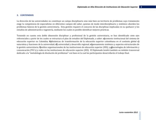Diplomado en Alta Dirección de Instituciones de Educación Superior      3


3. CONTENIDOS

La dirección de las universidades no constituye un campo disciplinario sino más bien un territorio de problemas cuyo tratamiento
exige la competencia de especialistas en diferentes campos del saber, quienes de modo interdisciplinario y sistémico aborden los
problemas básicos de la gestión universitaria. Esta gestión requiere el concurso de las disciplinas implicadas en su quehacer y los
estudios de administración e ingeniería, mediante los cuales es posible identificar mejores prácticas.

Teniendo en cuenta esta doble dimensión disciplinar y profesional de la gestión universitaria, se han identificado siete ejes
referenciales a partir de los cuales se estructura el plan de estudios del Diplomado, a saber: a)contexto institucional del sistema de
educación superior en Colombia; b)dinámicas de transformación de la educación superior colombiana en el contexto global c)
naturaleza y funciones de la universidad; d) universidad y desarrollo regional; e)pensamiento sistémico y aspectos estructurales de
la gestión universitaria; f)estilos organizacionales de las instituciones de educación superior (IES); y g)tecnologías de información y
comunicación (TIC’s) y redes en las instituciones de educación superior (IES). El Diplomado tendrá también un módulo transversal
dedicado a la "metodología de disolución de problemas" con base en la cual los participantes desarrollarán el trabajo final.




                                                                                                                Junio–noviembre 2012
 
