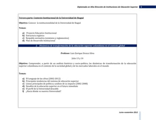Diplomado en Alta Dirección de Instituciones de Educación Superior   5




Tercera parte: Contexto Institucional de la Universidad de Ibagué

Objetivo: Conocer la institucionalidad de la Universidad de Ibagué

Temas:

   a)   Proyecto Educativo Institucional
   b)   Estructura orgánica
   c)   Respaldo normativo (estatutos y reglamentos)
   d)   Plan de Desarrollo Institucional

                  2. Dinámicas de transformación de la educación superior colombiana en el contexto global


                                             Profesor: Luis Enrique Orozco Silva

                                                         Julio 13 y 14

Objetivo: Comprender, a partir de un análisis histórico y socio-político, las dinámicas de transformación de la educación
superior colombiana en el contexto de la sociedad global y de los mercados laborales en el mundo


Temas:

   a)   El Lenguaje de las cifras (2002-2012)
   b)   Principales tendencias del sistema de educación superior
   c)   Líneas principales de política y análisis de su impacto (2002-2008)
   d)   Desafíos de la educación superior en el futuro inmediato
   e)   El perfil de la Universidad deseable
   f)   ¿Hacia dónde va nuestra Universidad?




                                                                                                            Junio–noviembre 2012
 