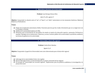 Diplomado en Alta Dirección de Instituciones de Educación Superior   6


                                          3. Naturaleza y funciones de la Universidad


                                             Profesor: Luis Enrique Orozco Silva

                                                   Julio 27 y 28, agosto 17

Objetivo: Comprender la relación entre el "ser", el "hacer" y el "ethos" universitario en tres momentos históricos: Medieval,
Moderno y Postmoderno

Temas:

   a) Origen de la institución universitaria. Estilos. Funciones para las que fue creada. Articulación que en su origen tuvo con
      la sociedad y el Estado
   b) Análisis de la universidad moderna (S. XIX)
   c) Elementos para la formulación de una política de estado en materia de educación superior: autonomía. Pertinencia y
      equidad. Tipología de las instituciones. Cobertura y acceso. Carácter público de la universidad. La profesión académica.
      Las formas de gobierno en la universidad.


                                              4. Universidad y desarrollo regional


                                               Profesor: Carlos Zorro Sánchez

                                                         Agosto 3 y 4

Objetivo: Comprender el papel de la Universidad como actor determinante para el desarrollo regional


Temas:

   a) Liderazgo de las universidades frente a las regalías
   b) Nuevos liderazgos frente a la descentralización y la mayor autonomía de las regiones
   c) El concepto de "universidad con vocación regional". Implicaciones para las políticas académicas, la investigación y la
      proyección social


                                                                                                             Junio–noviembre 2012
 