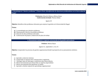 Diplomado en Alta Dirección de Instituciones de Educación Superior   7




5. Metodología de "disolver problemas"- Primera Parte: Identificación de situaciones problemáticas en la Universidad de
Ibagué

                                        Profesores: Eduardo Aldana y Alfonso Reyes
                                          Conferencista invitado: Thomas Bailey

                                                          Agosto 18

Objetivo: Identificar diez problemas relevantes para mejorar la gestión en la Universidad de Ibagué

Temas:

   a)   La metodología para disolver problemas
   d)   Planteamiento colectivo de posibles problemas
   e)   Selección de diez problemas relevantes
   f)   Conformación de grupos y elaboración de plan de trabajo


                          6. Pensamiento sistémico y aspectos estructurales de la gestión universitaria

                                                  Profesor: Alfonso Reyes

                                              Agosto 31, septiembre 1, 14 y 15

Objetivo: Comprender los procesos de gestión organizacional desde la perspectiva de un pensamiento sistémico


Temas:

   a)   Aprender a observar sistemas
   b)   Comprender la relación entre comunicación y regulación
   c)   Distinguir tipos de liderazgo y condiciones para desarrollarlos
   d)   Ofrecer herramientas para desarrollar un espíritu emprendedor
   e)   Ofrecer herramientas para gestionar el cambio
   f)   Aprender a diseñar espacios de aprendizaje organizacional


                                                                                                           Junio–noviembre 2012
 