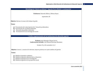Diplomado en Alta Dirección de Instituciones de Educación Superior   8


                           Metodología de "disolver problemas"- Segunda Parte (Módulo 5, continuación)


                                         Profesores: Eduardo Aldana y Alfonso Reyes

                                                          Septiembre 28


Objetivo: Revisar el avance del trabajo de grado

Temas:

    a) Presentación de la descripción de la “situación problemática
    b) Presentación de un diseño idealizado
    c) Discusión de posibles obstáculos
    d) Formulación de una estrategia de acción


                               7. Estilos organizacionales de las instituciones de educación superior


                                           Profesor: José Alejandro Cheyne García
                                   Conferencista invitado: José Manuel Restrepo Abondano

                                               Octubre 19 y 20, noviembre 2 y 3


Objetivo: Conocer, a manera de referente, mejores prácticas en cuatro ámbitos de gestión

Temas:

    a)   Modelos de gestión académica
    b)   Modelos de gestión administrativa y financiera
    c)   Modelos de gestión de la investigación
    d)   Modelos de gestión de la proyección social



                                                                                                             Junio–noviembre 2012
 