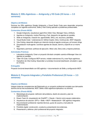 Diplomado en IA Agéntica Aplicada — IIAA
Módulo 5: IDEs Agénticos — Antigravity y VS Code (35 horas — 3.5
semanas)
Objetivo del Módulo
Dominar los IDEs agénticos Google Antigravity y Visual Studio Code para desarrollar proyectos
completos con agentes autónomos, Skills y Vibe Coding aplicado a problemas profesionales.
Contenidos (Pareto 80/20)
1. Google Antigravity: arquitectura agent-first, Editor View, Manager View y Artifacts.
2. Agentes en Antigravity: modos Planning y Fast, despacho de agentes en paralelo.
3. Skills en Antigravity: creación de .agents/skills/, SKILL.md, recursos y plantillas.
4. Visual Studio Code + extensiones IA: GitHub Copilot, Cline, Continue.dev, MCP integrado.
5. Vibe Coding: desarrollo dirigido por intención donde el agente construye y el humano dirige.
6. Orquestación multi-agente: coordinar agentes de Claude, Gemini y OpenAI en un mismo
flujo.
7. Seguridad y permisos: políticas de ejecución, Allow Lists, Deny Lists y mejores prácticas.
Actividades Prácticas
• Laboratorio Antigravity: Crear un proyecto full-stack completo usando el Manager View con
agentes en paralelo.
• Taller VS Code: Configurar MCP servers, instalar extensiones IA y crear flujos agénticos.
• Hackathon de Vibe Coding: Desarrollar un prototipo funcional (dashboard, simulador o app)
en 4 horas.
Entregable
Proyecto funcional desarrollado con IDE agéntico + documentación de Skills y configuración MCP.
Módulo 6: Proyecto Integrador y Portafolio Profesional (35 horas — 3.5
semanas)
Objetivo del Módulo
Integrar todas las competencias del Diplomado en un proyecto profesional completo que demuestre
dominio de los tres ecosistemas, MCP, Skills e IDEs agénticos aplicados a su dominio.
Contenidos (Pareto 80/20)
1. Metodología de proyecto: definición del problema, diseño de solución y plan de
implementación.
2. Dream Team IA: orquestación de ChatGPT + Claude + Gemini como equipo colaborativo.
3. Arquitectura de solución: GPTs + Skills + MCP + NotebookLM + IDE agéntico integrados.
4. Documentación profesional: reportes técnicos, guías de usuario y manuales de
implementación.
5. Portafolio digital: construcción, curaduría y presentación de evidencias.
6. Presentación y defensa: pitch profesional del proyecto integrador.
IIAA — Ecosistema IA SIRIUS — Pág. 11
 