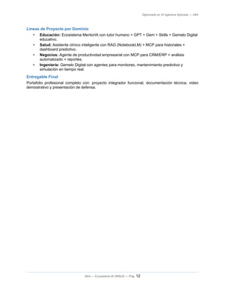 Diplomado en IA Agéntica Aplicada — IIAA
Líneas de Proyecto por Dominio
• Educación: Ecosistema MentorIA con tutor humano + GPT + Gem + Skills + Gemelo Digital
educativo.
• Salud: Asistente clínico inteligente con RAG (NotebookLM) + MCP para historiales +
dashboard predictivo.
• Negocios: Agente de productividad empresarial con MCP para CRM/ERP + análisis
automatizado + reportes.
• Ingeniería: Gemelo Digital con agentes para monitoreo, mantenimiento predictivo y
simulación en tiempo real.
Entregable Final
Portafolio profesional completo con: proyecto integrador funcional, documentación técnica, video
demostrativo y presentación de defensa.
IIAA — Ecosistema IA SIRIUS — Pág. 12
 