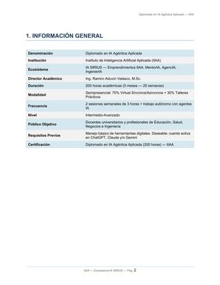 Diplomado en IA Agéntica Aplicada — IIAA
1. INFORMACIÓN GENERAL
Denominación Diplomado en IA Agéntica Aplicada
Institución Instituto de Inteligencia Artificial Aplicada (IIAA)
Ecosistema
IA SIRIUS — Emprendimientos IIAA, MentorIA, AgencIA,
IngenierIA
Director Académico Ing. Ramiro Aduviri Velasco, M.Sc.
Duración 200 horas académicas (5 meses — 20 semanas)
Modalidad
Semipresencial: 70% Virtual Síncrona/Asíncrona + 30% Talleres
Prácticos
Frecuencia
2 sesiones semanales de 3 horas + trabajo autónomo con agentes
IA
Nivel Intermedio-Avanzado
Público Objetivo
Docentes universitarios y profesionales de Educación, Salud,
Negocios e Ingeniería
Requisitos Previos
Manejo básico de herramientas digitales. Deseable: cuenta activa
en ChatGPT, Claude y/o Gemini
Certificación Diplomado en IA Agéntica Aplicada (200 horas) — IIAA
IIAA — Ecosistema IA SIRIUS — Pág. 2
 
