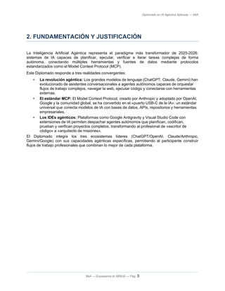 Diplomado en IA Agéntica Aplicada — IIAA
2. FUNDAMENTACIÓN Y JUSTIFICACIÓN
La Inteligencia Artificial Agéntica representa el paradigma más transformador de 2025-2026:
sistemas de IA capaces de planificar, ejecutar, verificar e iterar tareas complejas de forma
autónoma, conectando múltiples herramientas y fuentes de datos mediante protocolos
estandarizados como el Model Context Protocol (MCP).
Este Diplomado responde a tres realidades convergentes:
• La revolución agéntica: Los grandes modelos de lenguaje (ChatGPT, Claude, Gemini) han
evolucionado de asistentes conversacionales a agentes autónomos capaces de orquestar
flujos de trabajo complejos, navegar la web, ejecutar código y conectarse con herramientas
externas.
• El estándar MCP: El Model Context Protocol, creado por Anthropic y adoptado por OpenAI,
Google y la comunidad global, se ha convertido en el «puerto USB-C de la IA»: un estándar
universal que conecta modelos de IA con bases de datos, APIs, repositorios y herramientas
empresariales.
• Los IDEs agénticos: Plataformas como Google Antigravity y Visual Studio Code con
extensiones de IA permiten despachar agentes autónomos que planifican, codifican,
prueban y verifican proyectos completos, transformando al profesional de «escritor de
código» a «arquitecto de misiones».
El Diplomado integra los tres ecosistemas líderes (ChatGPT/OpenAI, Claude/Anthropic,
Gemini/Google) con sus capacidades agénticas específicas, permitiendo al participante construir
flujos de trabajo profesionales que combinan lo mejor de cada plataforma.
IIAA — Ecosistema IA SIRIUS — Pág. 3
 