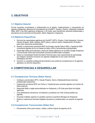 Diplomado en IA Agéntica Aplicada — IIAA
3. OBJETIVOS
3.1 Objetivo General
Formar docentes universitarios y profesionales en el diseño, implementación y orquestación de
agentes inteligentes utilizando los ecosistemas de ChatGPT, Claude y Gemini, integrados mediante
Skills, MCP y los IDEs agénticos Antigravity y VS Code, para transformar prácticas profesionales y
educativas en los dominios de Educación, Salud, Negocios e Ingeniería.
3.2 Objetivos Específicos
1. Dominar las capacidades agénticas de ChatGPT (GPTs, Plugins, Code Interpreter, Canvas),
Claude (Projects, Skills, Artifacts, MCP nativo) y Gemini (Gems, NotebookLM, AI Studio)
para crear soluciones profesionales.
2. Diseñar e implementar servidores MCP funcionales usando Python SDK y TypeScript SDK,
conectando agentes de IA con bases de datos, APIs y herramientas empresariales.
3. Desarrollar Skills personalizados y flujos de trabajo agénticos en los IDEs Google Antigravity
y Visual Studio Code para automatizar procesos profesionales complejos.
4. Aplicar la metodología Pareto-Socrático-Feynman para crear experiencias de aprendizaje
que integren mentores humanos con agentes inteligentes en los cuatro dominios
estratégicos del IIAA.
5. Construir un portafolio profesional demostrativo que evidencie competencias en IA agéntica
aplicada a su dominio específico.
4. COMPETENCIAS A DESARROLLAR
4.1 Competencias Técnicas (Saber Hacer)
• Configura y personaliza GPTs, Claude Projects, Gems y NotebookLM para dominios
profesionales específicos.
• Implementa servidores MCP con Python y TypeScript para conectar agentes con fuentes de
datos externas.
• Desarrolla Skills y reglas personalizadas en Antigravity y VS Code para flujos de trabajo
agénticos.
• Crea dashboards interactivos, simuladores y prototipos con Vibe Coding asistido por
agentes.
• Orquesta múltiples agentes en paralelo usando la superficie Manager de Antigravity.
• Diseña e implementa Gemelos Digitales educativos y profesionales con soporte de agentes
IA.
4.2 Competencias Transversales (Saber Ser)
• Pensamiento crítico para evaluar, validar y refinar outputs de agentes de IA.
IIAA — Ecosistema IA SIRIUS — Pág. 4
 