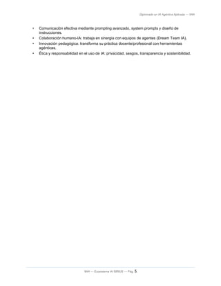 Diplomado en IA Agéntica Aplicada — IIAA
• Comunicación efectiva mediante prompting avanzado, system prompts y diseño de
instrucciones.
• Colaboración humano-IA: trabaja en sinergia con equipos de agentes (Dream Team IA).
• Innovación pedagógica: transforma su práctica docente/profesional con herramientas
agénticas.
• Ética y responsabilidad en el uso de IA: privacidad, sesgos, transparencia y sostenibilidad.
IIAA — Ecosistema IA SIRIUS — Pág. 5
 