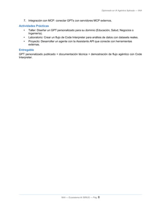 Diplomado en IA Agéntica Aplicada — IIAA
7. Integración con MCP: conectar GPTs con servidores MCP externos.
Actividades Prácticas
• Taller: Diseñar un GPT personalizado para su dominio (Educación, Salud, Negocios o
Ingeniería).
• Laboratorio: Crear un flujo de Code Interpreter para análisis de datos con datasets reales.
• Proyecto: Desarrollar un agente con la Assistants API que conecte con herramientas
externas.
Entregable
GPT personalizado publicado + documentación técnica + demostración de flujo agéntico con Code
Interpreter.
IIAA — Ecosistema IA SIRIUS — Pág. 8
 