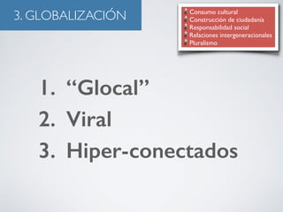 3. GLOBALIZACIÓN Consumo cultural 
Construcción de ciudadanía 
Responsabilidad social 
Relaciones intergeneracionales 
Pluralismo 
1. “Glocal” 
2. Viral 
3. Hiper-conectados 
 