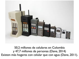 50,2 millones de celulares en Colombia 
y 47,7 millones de personas (Dane, 2014) 
Existen más hogares con celular que con agua (Dane, 2011). 
 
