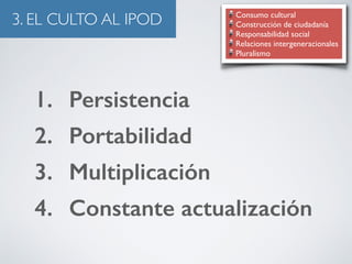 3. EL CULTO AL IPOD Consumo cultural 
Construcción de ciudadanía 
Responsabilidad social 
Relaciones intergeneracionales 
Pluralismo 
1. Persistencia 
2. Portabilidad 
3. Multiplicación 
4. Constante actualización 
 