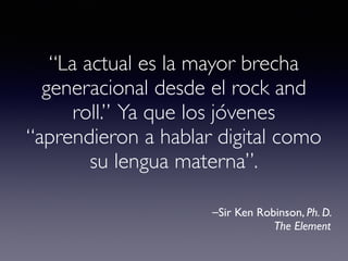 “La actual es la mayor brecha 
generacional desde el rock and 
roll.” Ya que los jóvenes 
“aprendieron a hablar digital como 
su lengua materna”. 
⎯Sir Ken Robinson, Ph. D. 
The Element 
 