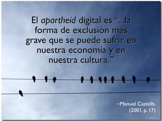 El apartheid digital es “...la 
forma de exclusión más 
grave que se puede sufrir en 
nuestra economía y en 
⎯Manuel Castells. 
(2001, p. 17) 
nuestra cultura.” 
 