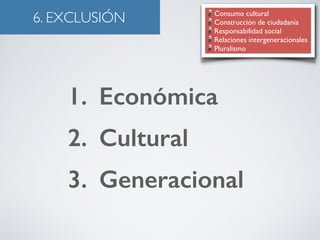 6. EXCLUSIÓN Consumo cultural 
Construcción de ciudadanía 
Responsabilidad social 
Relaciones intergeneracionales 
Pluralismo 
1. Económica 
2. Cultural 
3. Generacional 
 